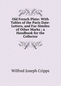 Old French Plate: With Tables of the Paris Date-Letters, and Fac-Similes of Other Marks ; a Handbook for the Collector