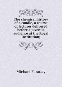 Michael Faraday - «The chemical history of a candle, a course of lectures delivered before a juvenile audience at the Royal Institution;»