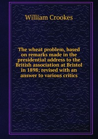 The wheat problem, based on remarks made in the presidential address to the British association at Bristol in 1898; revised with an answer to various critics