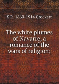 The white plumes of Navarre, a romance of the wars of religion;