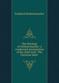 The theology of Schleiermacher: a condensed presentation of his chief work 