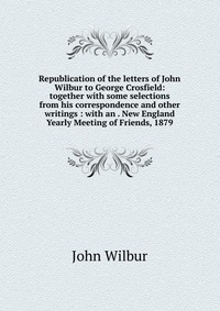 Republication of the letters of John Wilbur to George Crosfield: together with some selections from his correspondence and other writings : with an . New England Yearly Meeting of Friends, 18