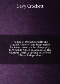 The Life of David Crockett: The Original Humorist and Irrepressible Backwoodsman; an Autobiography, to Which Is Added an Account of His Glorious Death . Fighting in Defence of Texas Independe