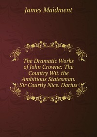 The Dramatic Works of John Crowne: The Country Wit. the Ambitious Statesman. Sir Courtly Nice. Darius