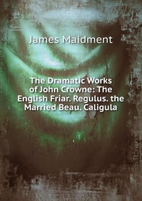 The Dramatic Works of John Crowne: The English Friar. Regulus. the Married Beau. Caligula