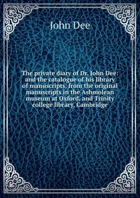 The private diary of Dr. John Dee: and the catalogue of his library of manuscripts, from the original manuscripts in the Ashmolean museum at Oxford, and Trinity college library, Cambridge