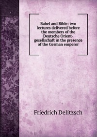 Babel and Bible: two lectures delivered before the members of the Deutsche Orient-gesellschaft in the presence of the German emperor