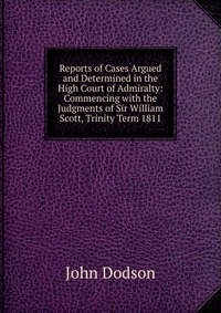 Reports of Cases Argued and Determined in the High Court of Admiralty: Commencing with the Judgments of Sir William Scott, Trinity Term 1811