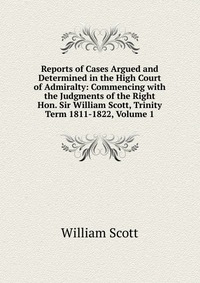 Reports of Cases Argued and Determined in the High Court of Admiralty: Commencing with the Judgments of the Right Hon. Sir William Scott, Trinity Term 1811-1822, Volume 1