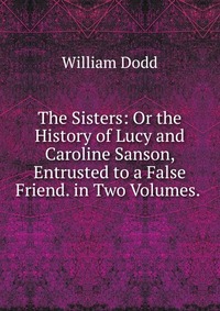 The Sisters: Or the History of Lucy and Caroline Sanson, Entrusted to a False Friend. in Two Volumes