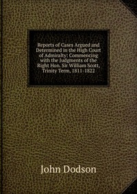 Reports of Cases Argued and Determined in the High Court of Admiralty: Commencing with the Judgments of the Right Hon. Sir William Scott, Trinity Term, 1811-1822