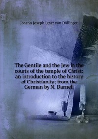 The Gentile and the Jew in the courts of the temple of Christ: an introduction to the history of Christianity; from the German by N. Darnell