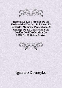 Resena De Los Trabajos De La Universidad Desde 1855 Hasta El Presente: Memoria Presentada Al Consejo De La Universidad En Sesion De 4 De Octubre De 1872 Por El Senor Rector