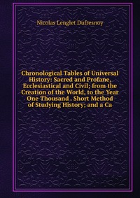 Chronological Tables of Universal History: Sacred and Profane, Ecclesiastical and Civil; from the Creation of the World, to the Year One Thousand . Short Method of Studying History; and a Ca