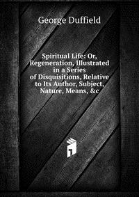 Spiritual Life: Or, Regeneration, Illustrated in a Series of Disquisitions, Relative to Its Author, Subject, Nature, Means, &c