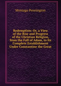 Redemption: Or, a View of the Rise and Progress of the Christian Religion, from the Fall of Adam, to Its Complete Establishment Under Constantine the Great