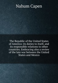 The Republic of the United States of America: its duties to itself, and its responsible relations to other countries. Embracing also a review of the late war between the United States and Mex