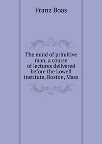 The mind of primitive man, a course of lectures delivered before the Lowell institute, Boston, Mass