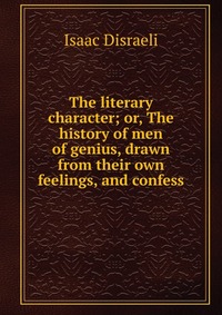 The literary character; or, The history of men of genius, drawn from their own feelings, and confess