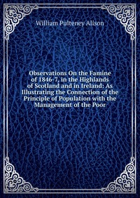 Observations On the Famine of 1846-7, in the Highlands of Scotland and in Ireland: As Illustrating the Connection of the Principle of Population with the Management of the Poor