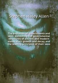 The evolution of governments and laws: exhibiting the governmental structures of ancient and modern states, their growth and decay, and the leading principles of their laws