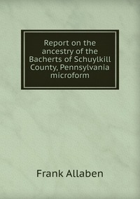 Report on the ancestry of the Bacherts of Schuylkill County, Pennsylvania microform