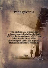 The Existing Law of Boroughs in Pennsylvania, Including the Code of 1915, the Amendments of 1917 and Other Acts in Force, with a Chronological Table . and Repealed Statutes and Forms of Proce