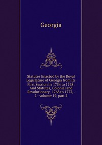 Statutes Enacted by the Royal Legislature of Georgia from Its First Session in 1754 to 1768: And Statutes, Colonial and Revolutionary, 1768 to 1773, . 2 - volume 19, part 2