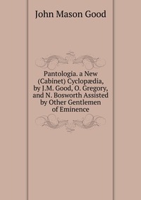 Pantologia. a New (Cabinet) Cyclop?dia, by J.M. Good, O. Gregory, and N. Bosworth Assisted by Other Gentlemen of Eminence