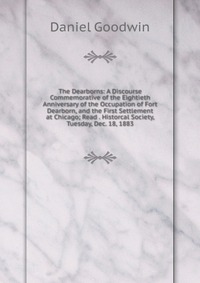 The Dearborns: A Discourse Commemorative of the Eightieth Anniversary of the Occupation of Fort Dearborn, and the First Settlement at Chicago; Read . Historcal Society, Tuesday, Dec. 18, 1883