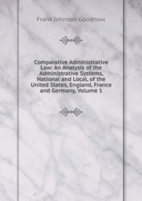 Comparative Administrative Law: An Analysis of the Administrative Systems, National and Local, of the United States, England, France and Germany, Volume 1