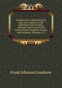 Comparative Administrative Law: An Analysis of the Administrative Systems, National and Local, of the United States, England, France and Germany, Volumes 1-2