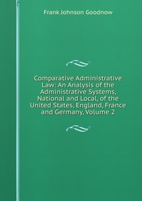 Comparative Administrative Law: An Analysis of the Administrative Systems, National and Local, of the United States, England, France and Germany, Volume 2