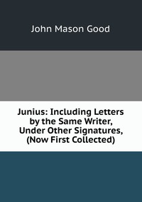 Junius: Including Letters by the Same Writer, Under Other Signatures, (Now First Collected)