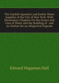 The Catskill Aqueduct and Earlier Water Supplies of the City of New York: With Elementary Chapters On the Source and Uses of Water and the Building of . and an Outline for an Allegorical Page