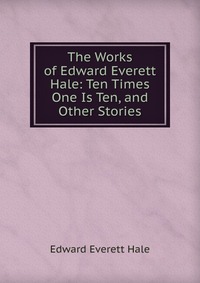 The Works of Edward Everett Hale: Ten Times One Is Ten, and Other Stories