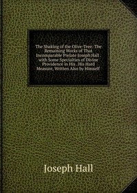 The Shaking of the Olive-Tree: The Remaining Works of That Incomparable Prelate Joseph Hall . with Some Specialties of Divine Providence in His . His Hard Measure, Written Also by Himself