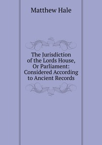 The Jurisdiction of the Lords House, Or Parliament: Considered According to Ancient Records