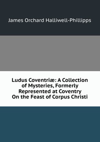 Ludus Coventri?: A Collection of Mysteries, Formerly Represented at Coventry On the Feast of Corpus Christi