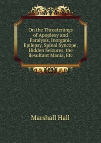 On the Threatenings of Apoplexy and Paralysis, Inorganic Epilepsy, Spinal Syncope, Hidden Seizures, the Resultant Mania, Etc