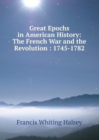 Great Epochs in American History: The French War and the Revolution : 1745-1782