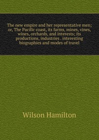 The new empire and her representative men; or, The Pacific coast, its farms, mines, vines, wines, orchards, and interests; its productions, industries . interesting biographies and modes of t