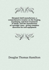 Shrapnel shell manufacture; a comprehensive treatise on the forging, machining, and heat-treatment of shells, and the manufacture of cartridge cases . giving complete direction for tool equip