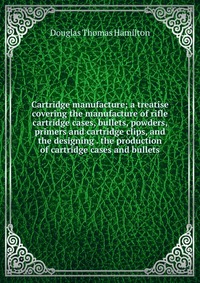 Cartridge manufacture; a treatise covering the manufacture of rifle cartridge cases, bullets, powders, primers and cartridge clips, and the designing . the production of cartridge cases and b