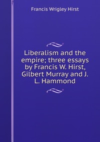 Liberalism and the empire; three essays by Francis W. Hirst, Gilbert Murray and J.L. Hammond