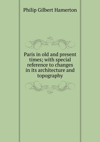 Paris in old and present times; with special reference to changes in its architecture and topography