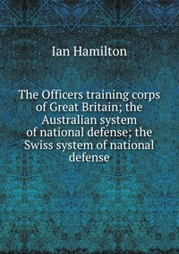 The Officers training corps of Great Britain; the Australian system of national defense; the Swiss system of national defense