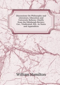 Discussions On Philosophy and Literature, Education and University Reform: Chiefly from the Edinburgh Review; Cor., Vindicated, Enl., in Notes and Appendices