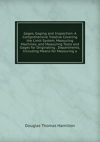 Gages, Gaging and Inspection: A Comprehensive Treatise Covering the Limit System, Measuring Machines, and Measuring Tools and Gages for Originating . Departments, Including Means for Measurin