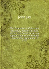 The Federalist: A Collection of Essays, Written in Favor of the New Constitution, As Agreed Upon by the Federal Convention, September 17, 1787